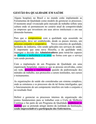 GESTÃO DA QUALIDADE EM SAÚDE
Alguns hospitais no Brasil e no mundo estão implantando as
Ferramentas de Qualidade como modelo de gerenciar os processos.
O momento atual vivenciado pelo mercado de trabalho reflete uma
cultura onde só permanecem no cenário atual de competitividade
as empresas que investirem em seus ativos intelectuais e em sua
dimensão humana.

Para que o compromisso com a qualidade seja assumido na
organização, deve ser estabelecido, desde os passos iniciais, um
processo conjunto e cooperativo.     Novos conceitos de qualidade,
herdados da indústria, vêm sendo aplicados nos serviços de saúde.
É importante que uma nova filosofia, a da qualidade total,
impregne a decisão dos Administradores para torná-los capazes
de eliminar a ineficiência e os erros na forma com que o serviço
vem sendo prestado.

Com a implantação de um Programa de Qualidade em uma
organização hospitalar, espera-se que as pessoas envolvidas, como
um todo, desejem a transformação quando da padronização dos
métodos de trabalho, nos protocolos a serem instituídos, nos cursos
e treinamentos.

As organizações de saúde são consideradas um sistema complexo,
onde as estruturas e os processos são de tal forma interligados, que
o funcionamento de um componente interfere em todo o conjunto e
no resultado final.

Definir e gerenciar os processos internos da organização são
pontos fundamentais para se trabalhar com o Ciclo de Melhoria
Contínua e faz parte de um Programa de Qualidade estabelecer os
padrões que se pretende atingir dentro da realidade da Instituição,
sendo imprescindível a participação dos Enfermeiros.
 