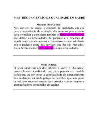 MESTRES DA GESTÃO DA QUALIDADE EM SAÚDE

                   Mezomo (São Camilo)
Nos serviços de saúde, o conceito de qualidade, em que
pese a importância da aceitação dos mesmos pelo usuário,
deve-se incluir e considerar também o papel do profissional
que define as necessidades do paciente e a extensão do
atendimento que ele necessita. Em outros termos, não basta
que o paciente goste dos serviços que lhe são prestados.
Estes devem atender efetivamente às suas necessidades.




                      Mello (Amesp)
O setor saúde foi um dos últimos a aderir à Qualidade,
provavelmente acreditando que já a possuía em medida
suficiente, ou por temer a complexidade do gerenciamento
das mudanças, ou ainda porque se percebeu que, em geral,
os médicos superestimaram seus próprios conhecimentos e
eram refratários ao trabalho em equipe.
 