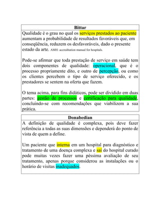 Bittar
Qualidade é o grau no qual os serviços prestados ao paciente
aumentam a probabilidade de resultados favoráveis que, em
conseqüência, reduzem os desfavoráveis, dado o presente
estado da arte. AMH: accreditation manual for hospitals.

Pode-se afirmar que toda prestação de serviço em saúde tem
dois componentes de qualidade: operacional, que é o
processo propriamente dito, e outro de percepção, ou como
os clientes percebem o tipo de serviço oferecido, e os
prestadores se sentem na oferta que fazem.

O tema acima, para fins didáticos, pode ser dividido em duas
partes: gestão de processos e certificação para qualidade,
concluindo-se com recomendações que viabilizem a sua
prática.
                         Donabedian
A definição de qualidade é complexa, pois deve fazer
referência a todas as suas dimensões e dependerá do ponto de
vista de quem a define.

Um paciente que interna em um hospital para diagnóstico e
tratamento de uma doença complexa e sai do hospital curado
pode muitas vezes fazer uma péssima avaliação de seu
tratamento, apenas porque considerou as instalações ou o
horário de visitas inadequados.
 