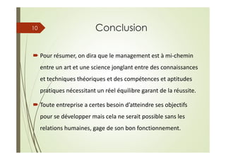 Conclusion
Pour résumer, on dira que le management est à mi-chemin
entre un art et une science jonglant entre des connaissances
et techniques théoriques et des compétences et aptitudes
pratiques nécessitant un réel équilibre garant de la réussite.
Toute entreprise a certes besoin d’atteindre ses objectifs
pour se développer mais cela ne serait possible sans les
relations humaines, gage de son bon fonctionnement.
10
 