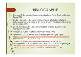 BIBLIOGRAPHIE
Bernoux. P, La sociologie des organisations, Paris : Seuil collection
Essais 1985
Cutlip , Center et Broom, in Maisonneuve et al., Les relations
publiques dans une société en mouvement, Presses de l’Université
du Québec, 2004.
Detrie. P, Broyez. C, La communication interne au service du
management, 2001.
Harrison. S, Public relations, Thomson Press, 1995.
Fernandez. A, Qu’est ce que le management? [ En ligne ]
https://www.piloter.org/efficacite/management-definition.htm
consulté le 02 / 03 /2020 à 15h
Laoukili. A, « Les collectivités territoriales à l'épreuve du
management. », Connexions 1/2009 (n° 91) , p. 103-121 [ en ligne ]
URL : www.cairn.info/revue-connexions-2009-1-page-103.htm.
DOI : 10.3917/cnx.091.0103. consulté le 10 / 04 / 2009 à 14h
11
 