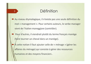 Définition
Au niveau étymologique, il n’existe pas une seule définition du
mot « management ». Pour certains auteurs, le verbe manager
vient de l’italien maneggiare (contrôler).
Pour d’autres, il viendrait plutôt du terme français manège
(faire tourner un cheval dans un manège).
À cette notion il faut ajouter celle de « ménage » (gérer les
affaires du ménage) qui consiste à gérer des ressources
humaines et des moyens financiers .
3
 