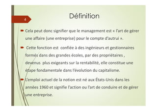 Définition
Cela peut donc signifier que le management est « l’art de gérer
une affaire (une entreprise) pour le compte d’autrui ».
Cette fonction est confiée à des ingénieurs et gestionnaires
formés dans des grandes écoles, par des propriétaires ,
devenus plus exigeants sur la rentabilité, elle constitue une
étape fondamentale dans l’évolution du capitalisme.
L’emploi actuel de la notion est né aux États-Unis dans les
années 1960 et signifie l’action ou l’art de conduire et de gérer
une entreprise.
4
 
