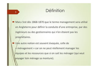 Définition
Mais c’est dès 1868-1870 que le terme management sera utilisé
en Angleterre pour définir la conduite d’une entreprise, par des
ingénieurs ou des gestionnaires qui n’en étaient pas les
propriétaires.
Une autre notion est souvent évoquée, celle de
« ménagement » car on ne peut réellement manager les
équipes et les ressources que si on sait les ménager (qui veut
voyager loin ménage sa monture).
5
 