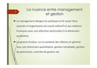 La nuance entre management
et gestion
Le management désigne les pratiques et le savoir-faire
associés à l’organisation du travail collectif et aux relations
humaines avec une attention particulière à la dimension
qualitative.
La gestion focalise sur la conduite des affaires en général
avec une dimension quantitative :gestion comptable, gestion
de patrimoine, contrôle de gestion etc.
7
 