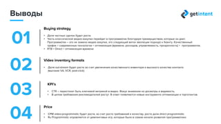 Выводы
1
Стратегия закупок
• Доля частных сделок (Direct Programmatic) продолжит расти
• Часть классической медиазакупки перейдет в programmatic, благодаря его преимуществам
Programmatic – это не замена медиазакупке, а следующий виток эволюции подхода к баингу
• RTB (современные технологии ) + Direct (качественный трафик) = оптимизация (время, расходы, управляемость, прозрачность)
2
KPI
• CTR перестанет быть ключевой метрикой в видео. Фокус внимания на досмотры и видимость
• Требования рекламодателей растут — появляются новые инструмента оптимизации и таргетингов3
Форматы видеоинвентаря
• Доля out-stream будет расти за счет увеличения качественного инвентаря и высокого качества контакта
(высокие VA, VCR, post-click)
4
Ценовая политика
• CPM для programmatic video будет расти за счет роста требований к качеству и роста доли direct programmatic
• Programmatic в России оправляется от демпинговых игр
 