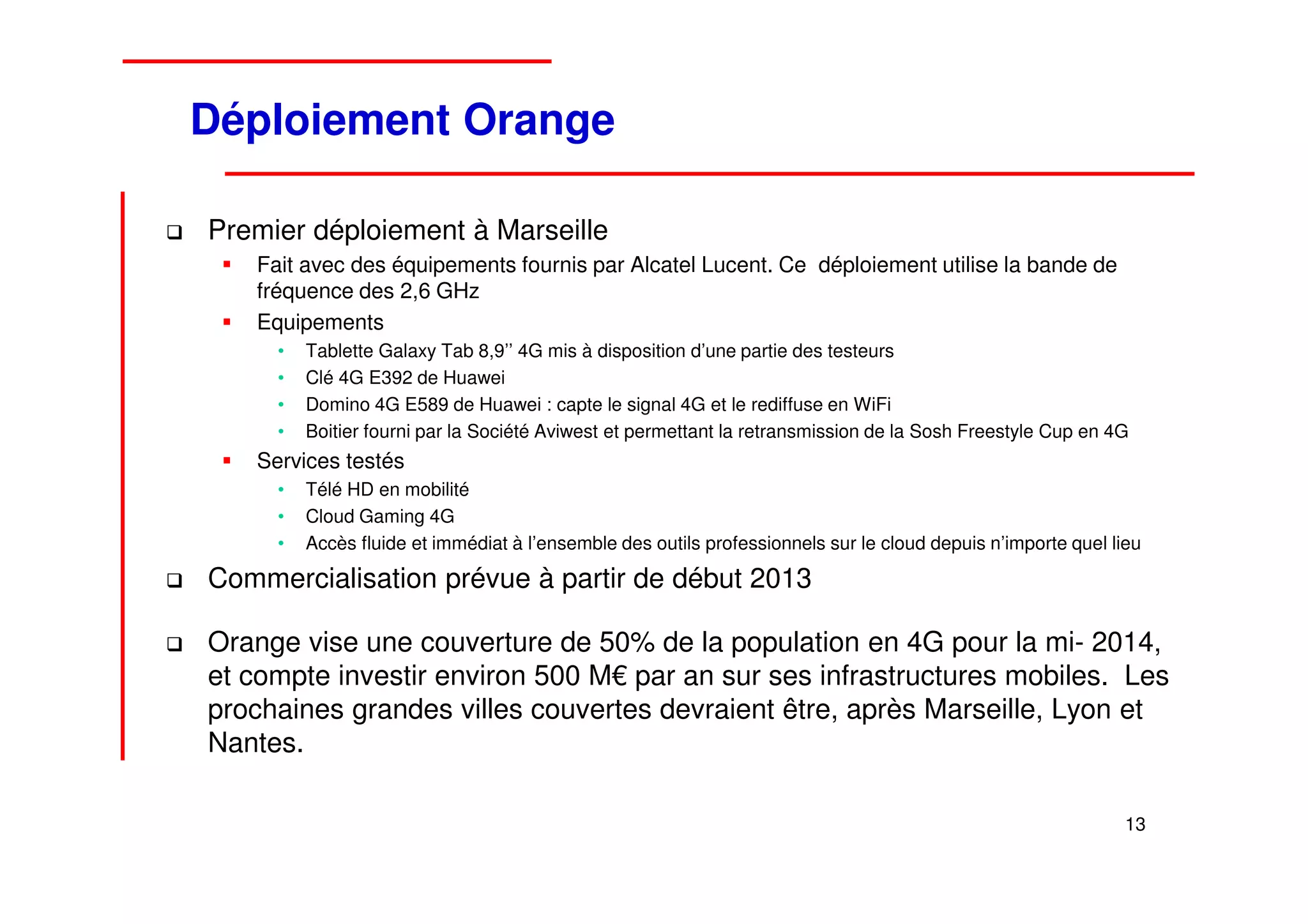 Déploiement Orange

Premier déploiement à Marseille
   Fait avec des équipements fournis par Alcatel Lucent. Ce déploiement utilise la bande de
   fréquence des 2,6 GHz
   Equipements
     •   Tablette Galaxy Tab 8,9’’ 4G mis à disposition d’une partie des testeurs
     •   Clé 4G E392 de Huawei
     •   Domino 4G E589 de Huawei : capte le signal 4G et le rediffuse en WiFi
     •   Boitier fourni par la Société Aviwest et permettant la retransmission de la Sosh Freestyle Cup en 4G
   Services testés
     •   Télé HD en mobilité
     •   Cloud Gaming 4G
     •   Accès fluide et immédiat à l’ensemble des outils professionnels sur le cloud depuis n’importe quel lieu

Commercialisation prévue à partir de début 2013

Orange vise une couverture de 50% de la population en 4G pour la mi- 2014,
et compte investir environ 500 M€ par an sur ses infrastructures mobiles. Les
prochaines grandes villes couvertes devraient être, après Marseille, Lyon et
Nantes.

                                                                                                              13
 