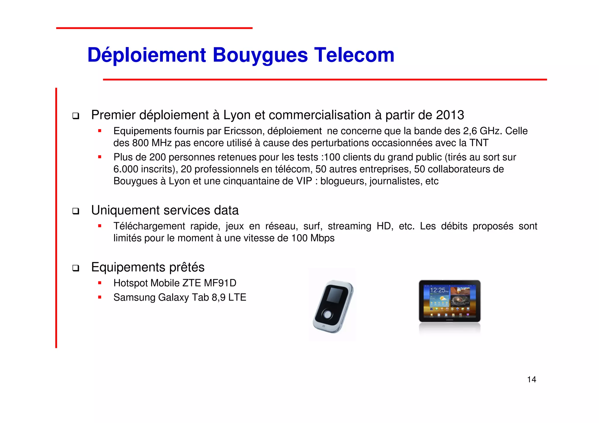 Déploiement Bouygues Telecom

Premier déploiement à Lyon et commercialisation à partir de 2013
   Equipements fournis par Ericsson, déploiement ne concerne que la bande des 2,6 GHz. Celle
   des 800 MHz pas encore utilisé à cause des perturbations occasionnées avec la TNT
   Plus de 200 personnes retenues pour les tests :100 clients du grand public (tirés au sort sur
   6.000 inscrits), 20 professionnels en télécom, 50 autres entreprises, 50 collaborateurs de
   Bouygues à Lyon et une cinquantaine de VIP : blogueurs, journalistes, etc


Uniquement services data
   Téléchargement rapide, jeux en réseau, surf, streaming HD, etc. Les débits proposés sont
   limités pour le moment à une vitesse de 100 Mbps


Equipements prêtés
   Hotspot Mobile ZTE MF91D
   Samsung Galaxy Tab 8,9 LTE




                                                                                               14
 