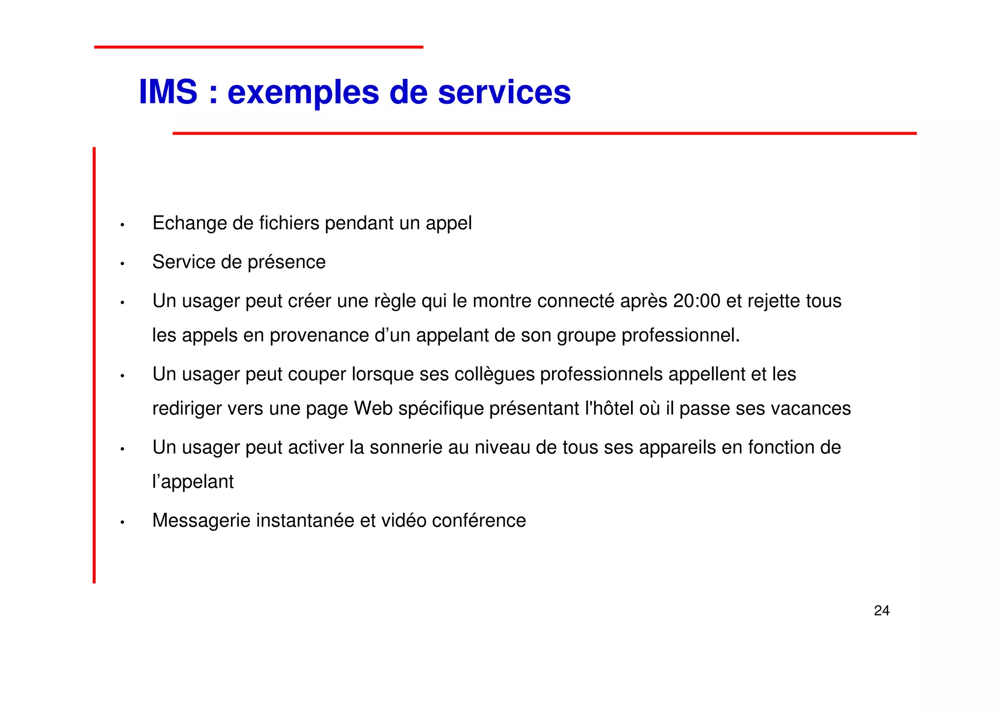 IMS : exemples de services


•   Echange de fichiers pendant un appel

•   Service de présence

•   Un usager peut créer une règle qui le montre connecté après 20:00 et rejette tous
    les appels en provenance d’un appelant de son groupe professionnel.

•   Un usager peut couper lorsque ses collègues professionnels appellent et les
    rediriger vers une page Web spécifique présentant l'hôtel où il passe ses vacances

•   Un usager peut activer la sonnerie au niveau de tous ses appareils en fonction de
    l’appelant

•   Messagerie instantanée et vidéo conférence



                                                                                         24
 
