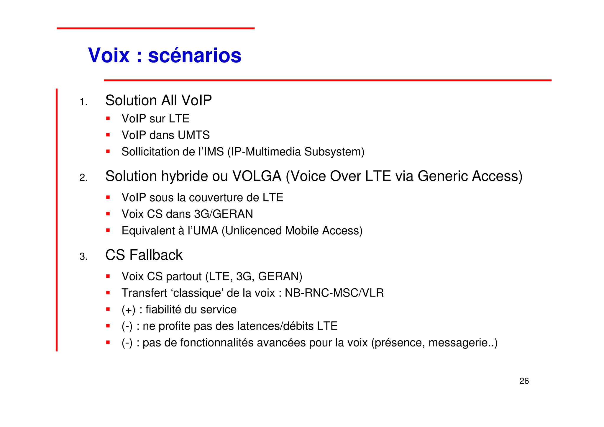 Voix : scénarios

1.   Solution All VoIP
       VoIP sur LTE
       VoIP dans UMTS
       Sollicitation de l’IMS (IP-Multimedia Subsystem)

2.   Solution hybride ou VOLGA (Voice Over LTE via Generic Access)
       VoIP sous la couverture de LTE
       Voix CS dans 3G/GERAN
       Equivalent à l’UMA (Unlicenced Mobile Access)

3.   CS Fallback
       Voix CS partout (LTE, 3G, GERAN)
       Transfert ‘classique’ de la voix : NB-RNC-MSC/VLR
       (+) : fiabilité du service
       (-) : ne profite pas des latences/débits LTE
       (-) : pas de fonctionnalités avancées pour la voix (présence, messagerie..)


                                                                                     26
 