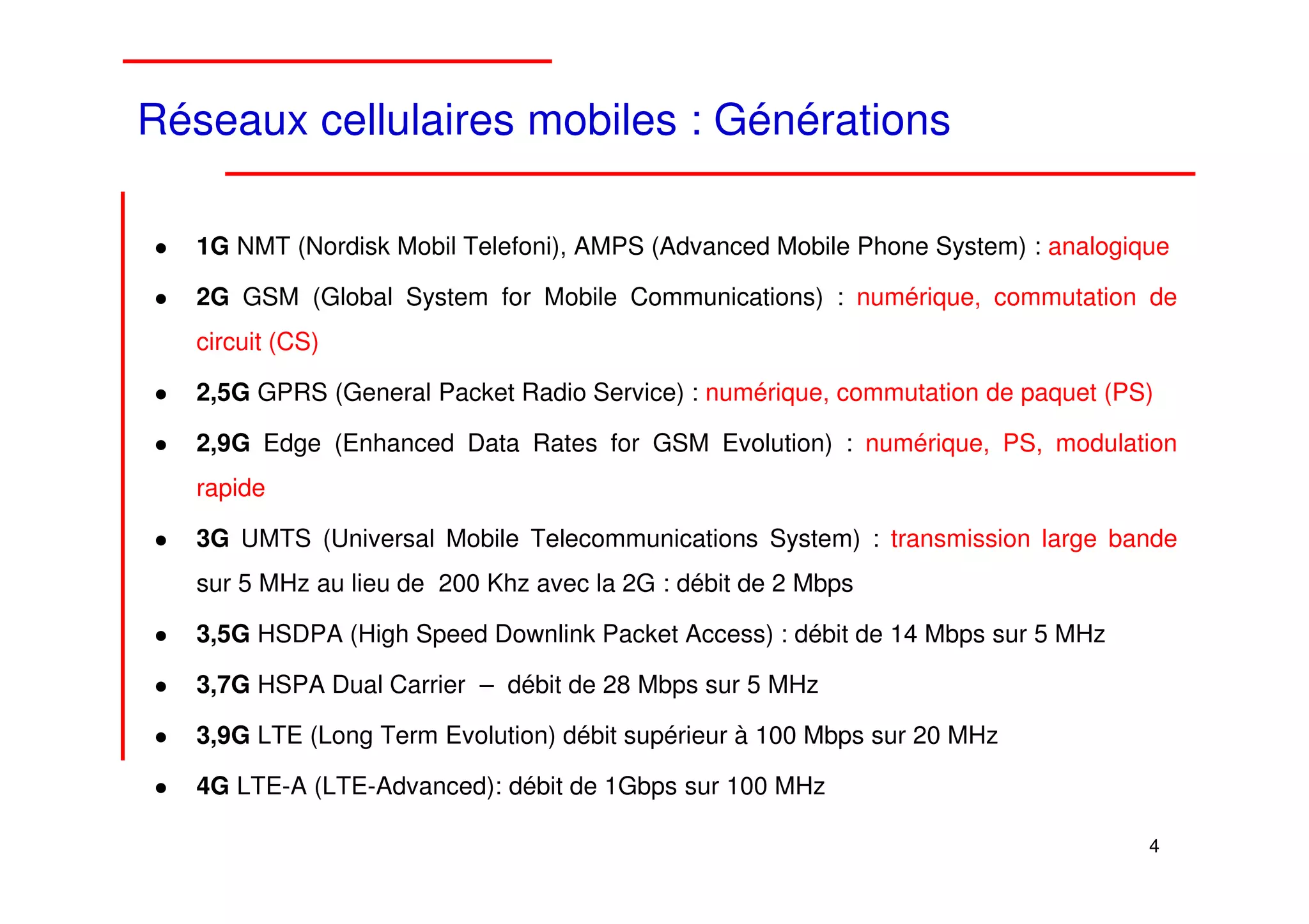 Réseaux cellulaires mobiles : Générations

   1G NMT (Nordisk Mobil Telefoni), AMPS (Advanced Mobile Phone System) : analogique

   2G GSM (Global System for Mobile Communications) : numérique, commutation de
   circuit (CS)

   2,5G GPRS (General Packet Radio Service) : numérique, commutation de paquet (PS)

   2,9G Edge (Enhanced Data Rates for GSM Evolution) : numérique, PS, modulation
   rapide

   3G UMTS (Universal Mobile Telecommunications System) : transmission large bande
   sur 5 MHz au lieu de 200 Khz avec la 2G : débit de 2 Mbps

   3,5G HSDPA (High Speed Downlink Packet Access) : débit de 14 Mbps sur 5 MHz

   3,7G HSPA Dual Carrier – débit de 28 Mbps sur 5 MHz

   3,9G LTE (Long Term Evolution) débit supérieur à 100 Mbps sur 20 MHz

   4G LTE-A (LTE-Advanced): débit de 1Gbps sur 100 MHz

                                                                                  4 4
 