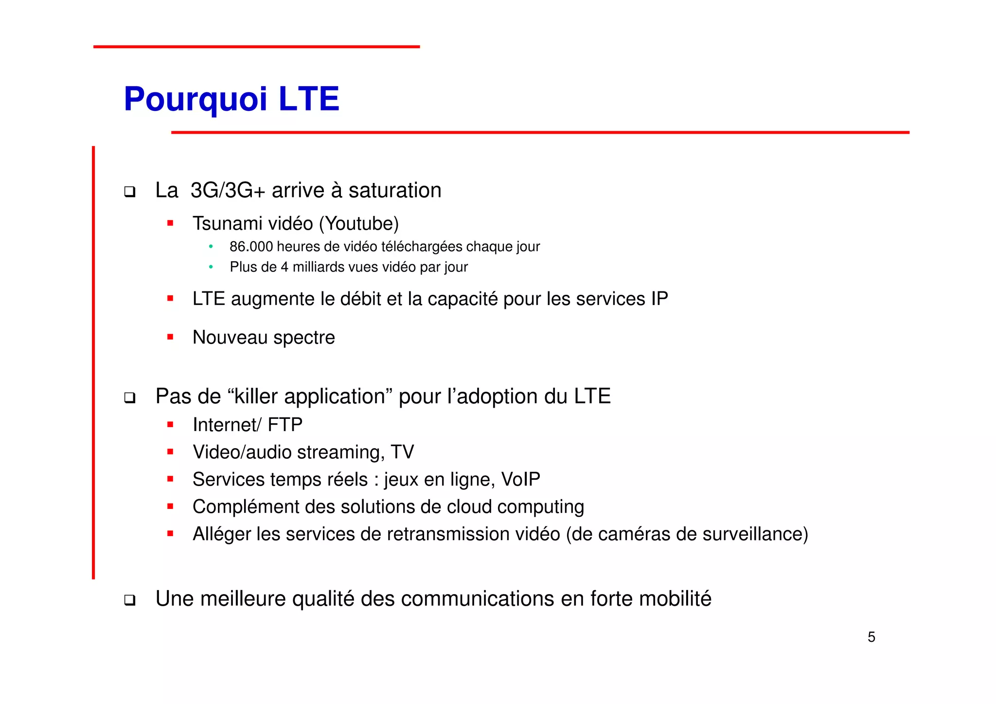 Pourquoi LTE

 La 3G/3G+ arrive à saturation
     Tsunami vidéo (Youtube)
      •   86.000 heures de vidéo téléchargées chaque jour
      •   Plus de 4 milliards vues vidéo par jour

     LTE augmente le débit et la capacité pour les services IP

     Nouveau spectre


 Pas de “killer application” pour l’adoption du LTE
     Internet/ FTP
     Video/audio streaming, TV
     Services temps réels : jeux en ligne, VoIP
     Complément des solutions de cloud computing
     Alléger les services de retransmission vidéo (de caméras de surveillance)


 Une meilleure qualité des communications en forte mobilité
                                                                                 5
 