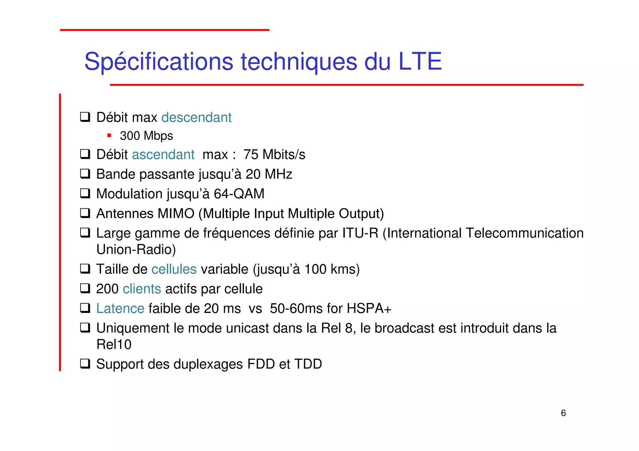 Spécifications techniques du LTE

 Débit max descendant
    300 Mbps
 Débit ascendant max : 75 Mbits/s
 Bande passante jusqu’à 20 MHz
 Modulation jusqu’à 64-QAM
 Antennes MIMO (Multiple Input Multiple Output)
 Large gamme de fréquences définie par ITU-R (International Telecommunication
 Union-Radio)
 Taille de cellules variable (jusqu’à 100 kms)
 200 clients actifs par cellule
 Latence faible de 20 ms vs 50-60ms for HSPA+
 Uniquement le mode unicast dans la Rel 8, le broadcast est introduit dans la
 Rel10
 Support des duplexages FDD et TDD


                                                                         6
 