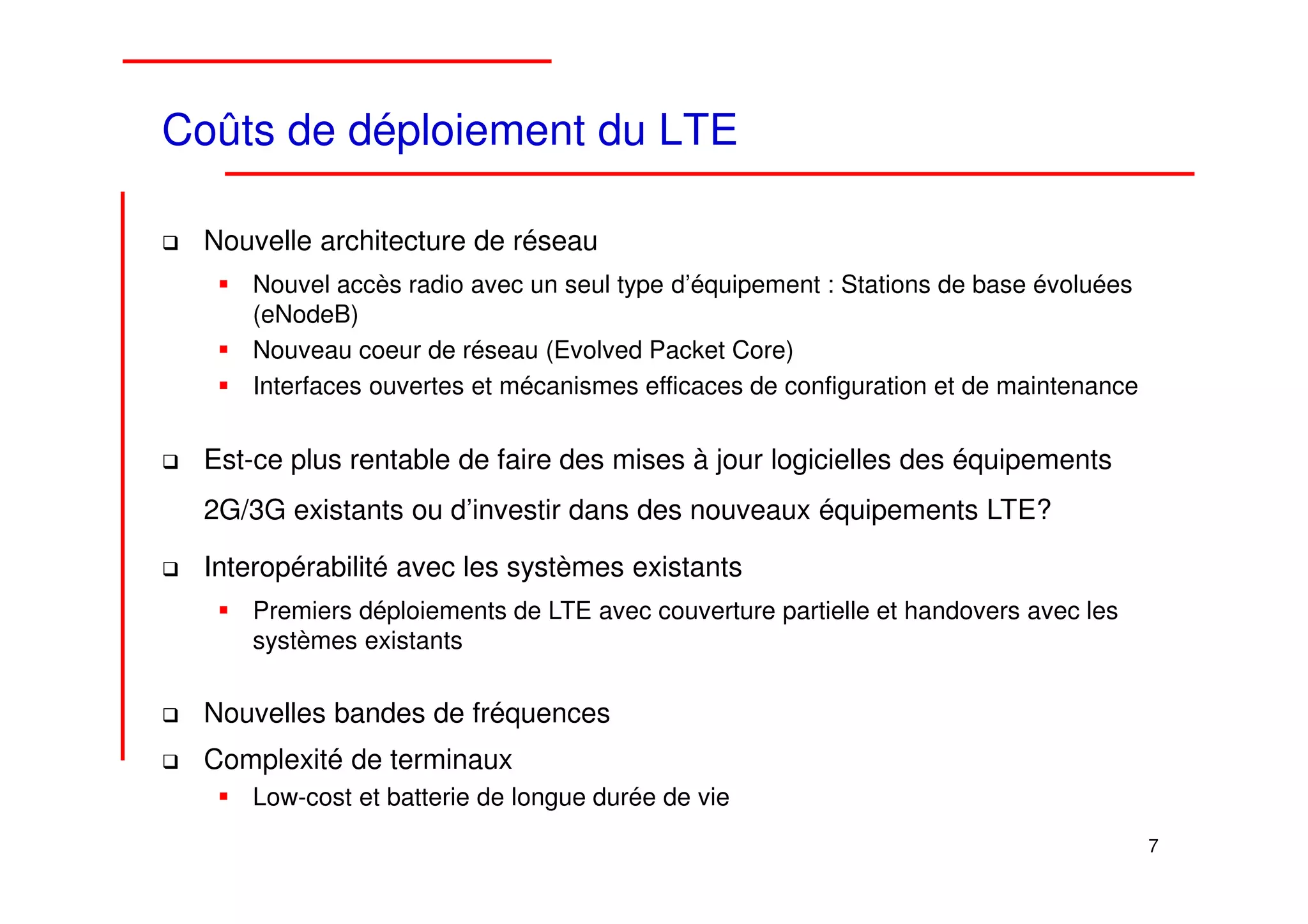 Coûts de déploiement du LTE

 Nouvelle architecture de réseau
     Nouvel accès radio avec un seul type d’équipement : Stations de base évoluées
     (eNodeB)
     Nouveau coeur de réseau (Evolved Packet Core)
     Interfaces ouvertes et mécanismes efficaces de configuration et de maintenance


 Est-ce plus rentable de faire des mises à jour logicielles des équipements
 2G/3G existants ou d’investir dans des nouveaux équipements LTE?

 Interopérabilité avec les systèmes existants
     Premiers déploiements de LTE avec couverture partielle et handovers avec les
     systèmes existants

 Nouvelles bandes de fréquences
 Complexité de terminaux
     Low-cost et batterie de longue durée de vie
                                                                                      7
 