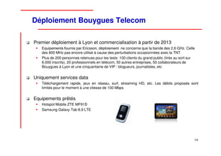 Déploiement Bouygues Telecom

Premier déploiement à Lyon et commercialisation à partir de 2013
   Equipements fournis par Ericsson, déploiement ne concerne que la bande des 2,6 GHz. Celle
   des 800 MHz pas encore utilisé à cause des perturbations occasionnées avec la TNT
   Plus de 200 personnes retenues pour les tests :100 clients du grand public (tirés au sort sur
   6.000 inscrits), 20 professionnels en télécom, 50 autres entreprises, 50 collaborateurs de
   Bouygues à Lyon et une cinquantaine de VIP : blogueurs, journalistes, etc


Uniquement services data
   Téléchargement rapide, jeux en réseau, surf, streaming HD, etc. Les débits proposés sont
   limités pour le moment à une vitesse de 100 Mbps


Equipements prêtés
   Hotspot Mobile ZTE MF91D
   Samsung Galaxy Tab 8,9 LTE




                                                                                               14
 