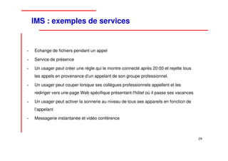 IMS : exemples de services


•   Echange de fichiers pendant un appel

•   Service de présence

•   Un usager peut créer une règle qui le montre connecté après 20:00 et rejette tous
    les appels en provenance d’un appelant de son groupe professionnel.

•   Un usager peut couper lorsque ses collègues professionnels appellent et les
    rediriger vers une page Web spécifique présentant l'hôtel où il passe ses vacances

•   Un usager peut activer la sonnerie au niveau de tous ses appareils en fonction de
    l’appelant

•   Messagerie instantanée et vidéo conférence



                                                                                         24
 