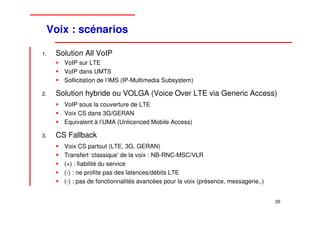 Voix : scénarios

1.   Solution All VoIP
       VoIP sur LTE
       VoIP dans UMTS
       Sollicitation de l’IMS (IP-Multimedia Subsystem)

2.   Solution hybride ou VOLGA (Voice Over LTE via Generic Access)
       VoIP sous la couverture de LTE
       Voix CS dans 3G/GERAN
       Equivalent à l’UMA (Unlicenced Mobile Access)

3.   CS Fallback
       Voix CS partout (LTE, 3G, GERAN)
       Transfert ‘classique’ de la voix : NB-RNC-MSC/VLR
       (+) : fiabilité du service
       (-) : ne profite pas des latences/débits LTE
       (-) : pas de fonctionnalités avancées pour la voix (présence, messagerie..)


                                                                                     26
 