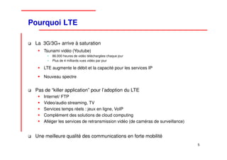 Pourquoi LTE

 La 3G/3G+ arrive à saturation
     Tsunami vidéo (Youtube)
      •   86.000 heures de vidéo téléchargées chaque jour
      •   Plus de 4 milliards vues vidéo par jour

     LTE augmente le débit et la capacité pour les services IP

     Nouveau spectre


 Pas de “killer application” pour l’adoption du LTE
     Internet/ FTP
     Video/audio streaming, TV
     Services temps réels : jeux en ligne, VoIP
     Complément des solutions de cloud computing
     Alléger les services de retransmission vidéo (de caméras de surveillance)


 Une meilleure qualité des communications en forte mobilité
                                                                                 5
 