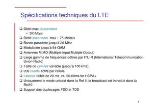 Spécifications techniques du LTE

 Débit max descendant
    300 Mbps
 Débit ascendant max : 75 Mbits/s
 Bande passante jusqu’à 20 MHz
 Modulation jusqu’à 64-QAM
 Antennes MIMO (Multiple Input Multiple Output)
 Large gamme de fréquences définie par ITU-R (International Telecommunication
 Union-Radio)
 Taille de cellules variable (jusqu’à 100 kms)
 200 clients actifs par cellule
 Latence faible de 20 ms vs 50-60ms for HSPA+
 Uniquement le mode unicast dans la Rel 8, le broadcast est introduit dans la
 Rel10
 Support des duplexages FDD et TDD


                                                                         6
 