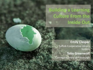 Building a Learning
Culture From the
Inside Out
Emily Clasper
Suffolk Cooperative Library System
Toby Greenwalt
Carnegie Library of Pittsburgh
 