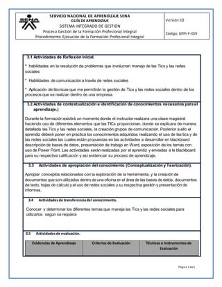SERVICIO NACIONAL DE APRENDIZAJE SENA
GUÍA DE APRENDIZAJE
SISTEMA INTEGRADO DE GESTIÓN
Proceso Gestión de la Formación Profesional Integral
Procedimiento Ejecución de la Formación Profesional Integral
Versión:02
Código:GFPI-F-019
Página 3 de6
3.1 Actividades de Reflexión inicial.
* habilidades en la resolución de problemas que involucran manejo de las Tics y las redes
sociales
* Habilidades de comunicación a través de redes sociales
* Aplicación de técnicas que me permitirán la gestión de Tics y las redes sociales dentro de los
procesos que se realizan dentro de una empresa.
3.2 Actividades de contextualización e identificación de conocimientos necesarios para el
aprendizaje.)
Durante la formación existirá un momento donde el instructor realizara una clase magistral
haciendo uso de diferentes elementos que las TICs proporcionan, donde se explicara de manera
detallada las Tics y las redes sociales, la creación grupos de comunicación. Posterior a ello el
aprendiz deberá poner en practica los conocimientos adquiridos realizando el uso de las tics y de
las redes sociales las cuales están propuestas en las actividades a desarrollar en blackboard
descripción de bases de datos, presentación de trabajo en Word, exposición de los temas con
uso de Power Point. Las actividades serán realizadas por el aprendiz y enviadas a la blackboard
para su respectiva calificación y así evidenciar su proceso de aprendizaje.
3.3 Actividades de apropiación del conocimiento (Conceptualización y Teorización).
Apropiar conceptos relacionados con la exploración de la herramienta, y la creación de
documentos que son utilizados dentro de una oficina en el área de las bases de datos, documentos
de texto, hojas de cálculo y el uso de redes sociales y su respectiva gestión y presentación de
informes.
3.4 Actividadesde transferenciadel conocimiento.
Conocer y determinar los diferentes temas que maneja las Tics y las redes sociales para
utilizarlos según se requiera
3.5 Actividadesde evaluación.
Evidencias de Aprendizaje Criterios de Evaluación Técnicas e Instrumentos de
Evaluación
 