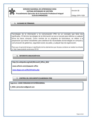 SERVICIO NACIONAL DE APRENDIZAJE SENA
SISTEMA INTEGRADO DE GESTIÓN
Procedimiento Ejecución de la Formación Profesional Integral
GUÍA DE APRENDIZAJE
Versión:02
Código:GFPI-F-019
Página 6 de6
http://es.wikipedia.org/wiki/Microsoft_Office_2013
www.softonic.com/s/paquete-office
www.alegsa.com.ar/Dic/ofimatica.php
Ingeniero: JAIME FERNANDO ESTUPIÑÁNBERNAL
E_MAIL: jaimeebernal@gmail.com
Tecnologías de la información y la comunicación (TIC) es un concepto que tiene dos
significados. El término tecnologías de la información se usa a menudo para referirse a cualquier
forma de hacer cómputo. Como nombre de un programa de licenciatura, se refiere a la
preparación que tienen estudiantes para satisfacer las necesidades de tecnologías en cómputo y
comunicación de gobiernos, seguridad social, escuelas y cualquier tipo de organización.
Para que el aprendiztenga un significado de los elementos que Access contiene se realizo la entrada
a: http://www.aulaclic.es/access-2010/
6. REFERENTES BIBLIOGRÁFICOS
7. CONTROL DEL DOCUMENTO (ELABORADA POR)
5. GLOSARIO DE TÉRMINOS
 