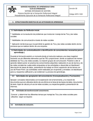 SERVICIO NACIONAL DE APRENDIZAJE SENA
GUÍA DE APRENDIZAJE
SISTEMA INTEGRADO DE GESTIÓN
Proceso Gestión de la Formación Profesional Integral
Procedimiento Ejecución de la Formación Profesional Integral
Versión:02
Código:GFPI-F-019
Página 3 de6
3.1 Actividades de Reflexión inicial.
* habilidades en la resolución de problemas que involucran manejo de las Tics y las redes
sociales
* Habilidades de comunicación a través de redes sociales
* Aplicación de técnicas que me permitirán la gestión de Tics y las redes sociales dentro de los
procesos que se realizan dentro de una empresa.
3.2 Actividades de contextualización e identificación de conocimientos necesarios para el
aprendizaje.)
Durante la formación existirá un momento donde el instructor realizara una clase magistral
haciendo uso de diferentes elementos que las TICs proporcionan, donde se explicara de manera
detallada las Tics y las redes sociales, la creación grupos de comunicación. Posterior a ello el
aprendiz deberá poner en practica los conocimientos adquiridos realizando el uso de las tics y de
las redes sociales las cuales están propuestas en las actividades a desarrollar en blackboard
descripción de bases de datos, presentación de trabajo en Word, exposición de los temas con
uso de Power Point. Las actividades serán realizadas por el aprendiz y enviadas a la blackboard
para su respectiva calificación y así evidenciar su proceso de aprendizaje.
3.3 Actividades de apropiación del conocimiento (Conceptualización y Teorización).
Apropiar conceptos relacionados con la exploración de la herramienta, y la creación de
documentos que son utilizados dentro de una oficina en el área de las bases de datos, documentos
de texto, hojas de cálculo y el uso de redes sociales y su respectiva gestión y presentación de
informes.
3.4 Actividadesde transferenciadel conocimiento.
Conocer y determinar los diferentes temas que maneja las Tics y las redes sociales para
utilizarlos según se requiera
3.5 Actividadesde evaluación.
3. ESTRUCTURACIÓN DIDÁCTICA DE LAS ACTIVIDADES DE APRENDIZAJE
 
