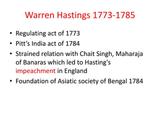 Warren Hastings 1773-1785
• Regulating act of 1773
• Pitt’s India act of 1784
• Strained relation with Chait Singh, Maharaja
  of Banaras which led to Hasting's
  impeachment in England
• Foundation of Asiatic society of Bengal 1784
 