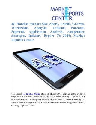 4G Handset Market Size, Share, Trends, Growth,
Worldwide, Analysis, Outlook, Forecast,
Segment, Application Analysis, competitive
strategies, Industry Report To 2016: Market
Reports Center
The Global 4G Handset Market Research Report 2016 talks about the world’ s
major regional market conditions of the 4G Handset industry. It provides the
informative insights by analyzing the main regions of the 4G Handset Industry i.e.
North America, Europe and Asia as well as the main countries being United States,
Germany, Japan and China.
 