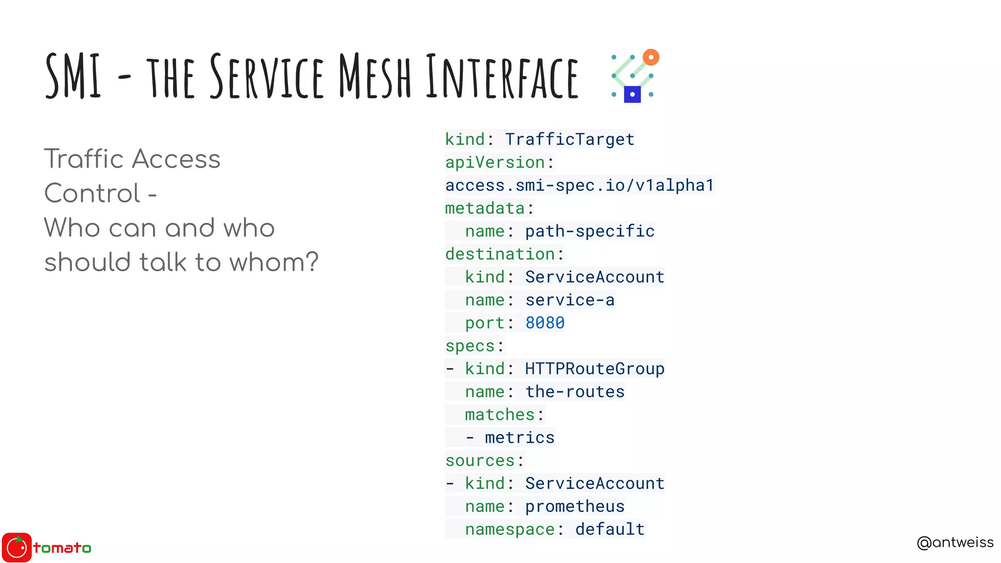 @antweiss
SMI - the Service Mesh Interface
Traffic Access
Control -
Who can and who
should talk to whom?
kind: TrafficTarget
apiVersion:
access.smi-spec.io/v1alpha1
metadata:
name: path-specific
destination:
kind: ServiceAccount
name: service-a
port: 8080
specs:
- kind: HTTPRouteGroup
name: the-routes
matches:
- metrics
sources:
- kind: ServiceAccount
name: prometheus
namespace: default
 