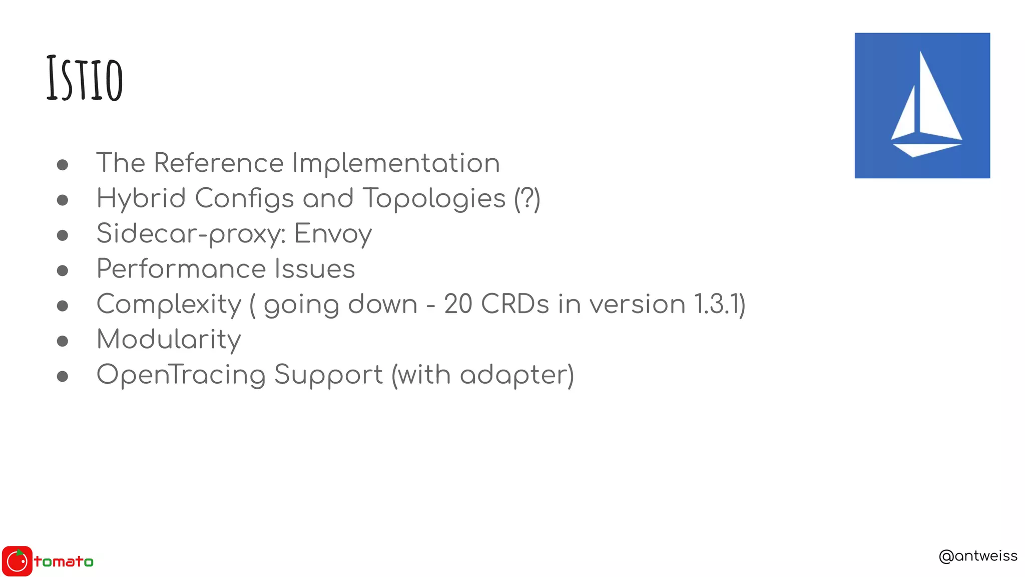 @antweiss
● The Reference Implementation
● Hybrid Conﬁgs and Topologies (?)
● Sidecar-proxy: Envoy
● Performance Issues
● Complexity ( going down - 20 CRDs in version 1.3.1)
● Modularity
● OpenTracing Support (with adapter)
Istio
 