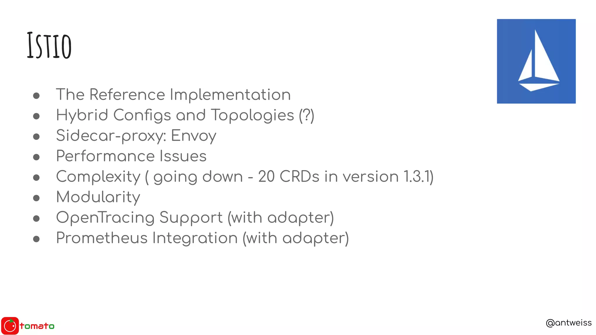@antweiss
● The Reference Implementation
● Hybrid Conﬁgs and Topologies (?)
● Sidecar-proxy: Envoy
● Performance Issues
● Complexity ( going down - 20 CRDs in version 1.3.1)
● Modularity
● OpenTracing Support (with adapter)
● Prometheus Integration (with adapter)
Istio
 