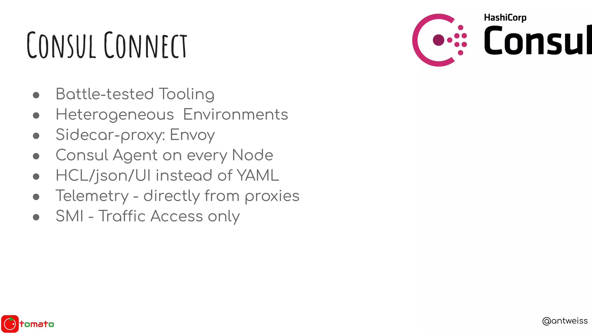 @antweiss
● Battle-tested Tooling
● Heterogeneous Environments
● Sidecar-proxy: Envoy
● Consul Agent on every Node
● HCL/json/UI instead of YAML
● Telemetry - directly from proxies
● SMI - Traffic Access only
Consul Connect
 