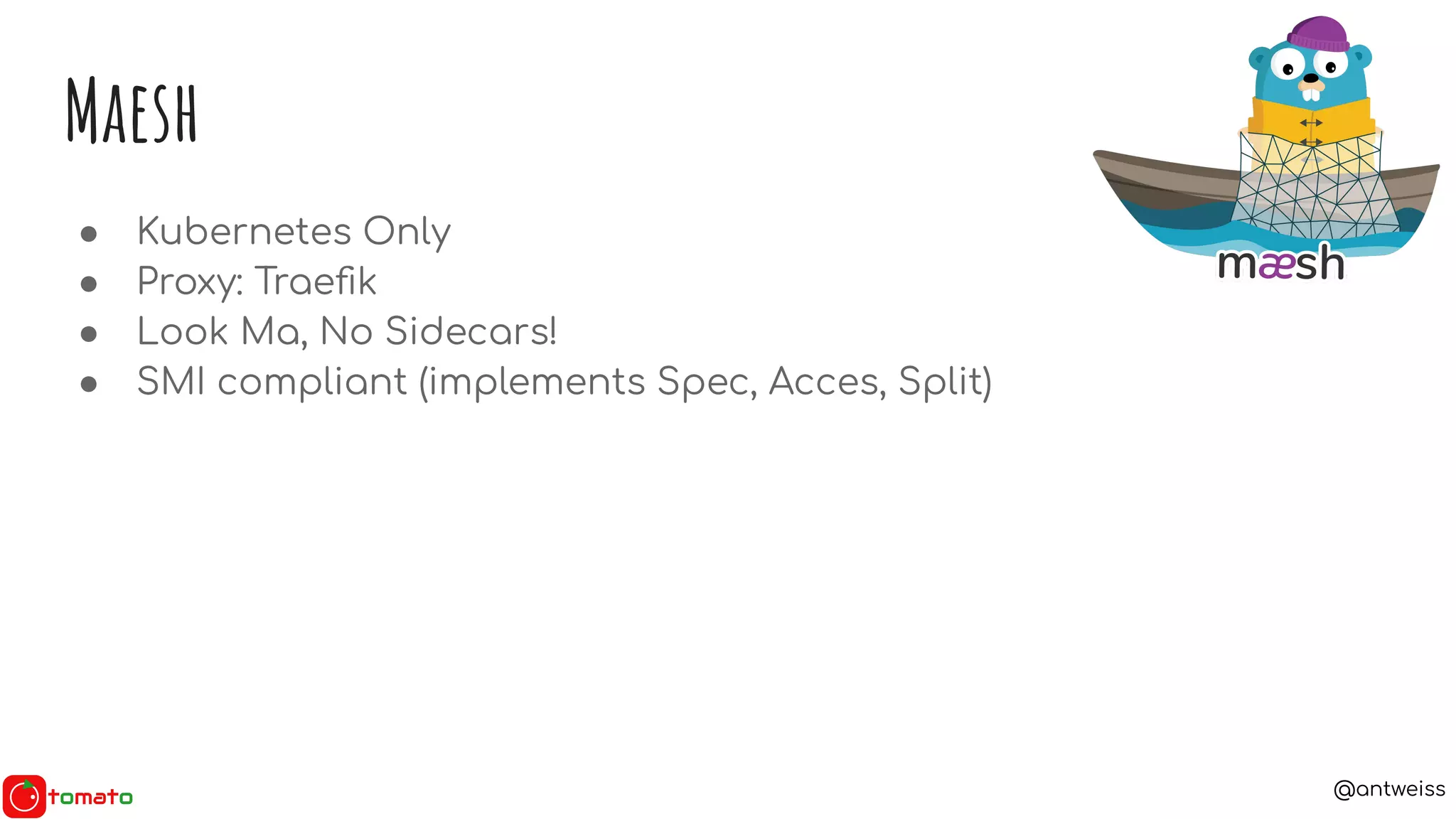 @antweiss
Maesh
● Kubernetes Only
● Proxy: Traeﬁk
● Look Ma, No Sidecars!
● SMI compliant (implements Spec, Acces, Split)
 