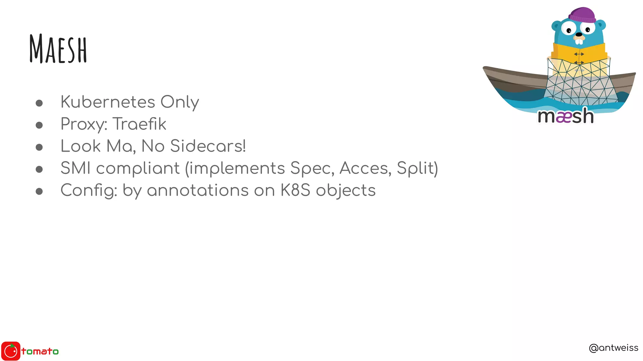 @antweiss
Maesh
● Kubernetes Only
● Proxy: Traeﬁk
● Look Ma, No Sidecars!
● SMI compliant (implements Spec, Acces, Split)
● Conﬁg: by annotations on K8S objects
 