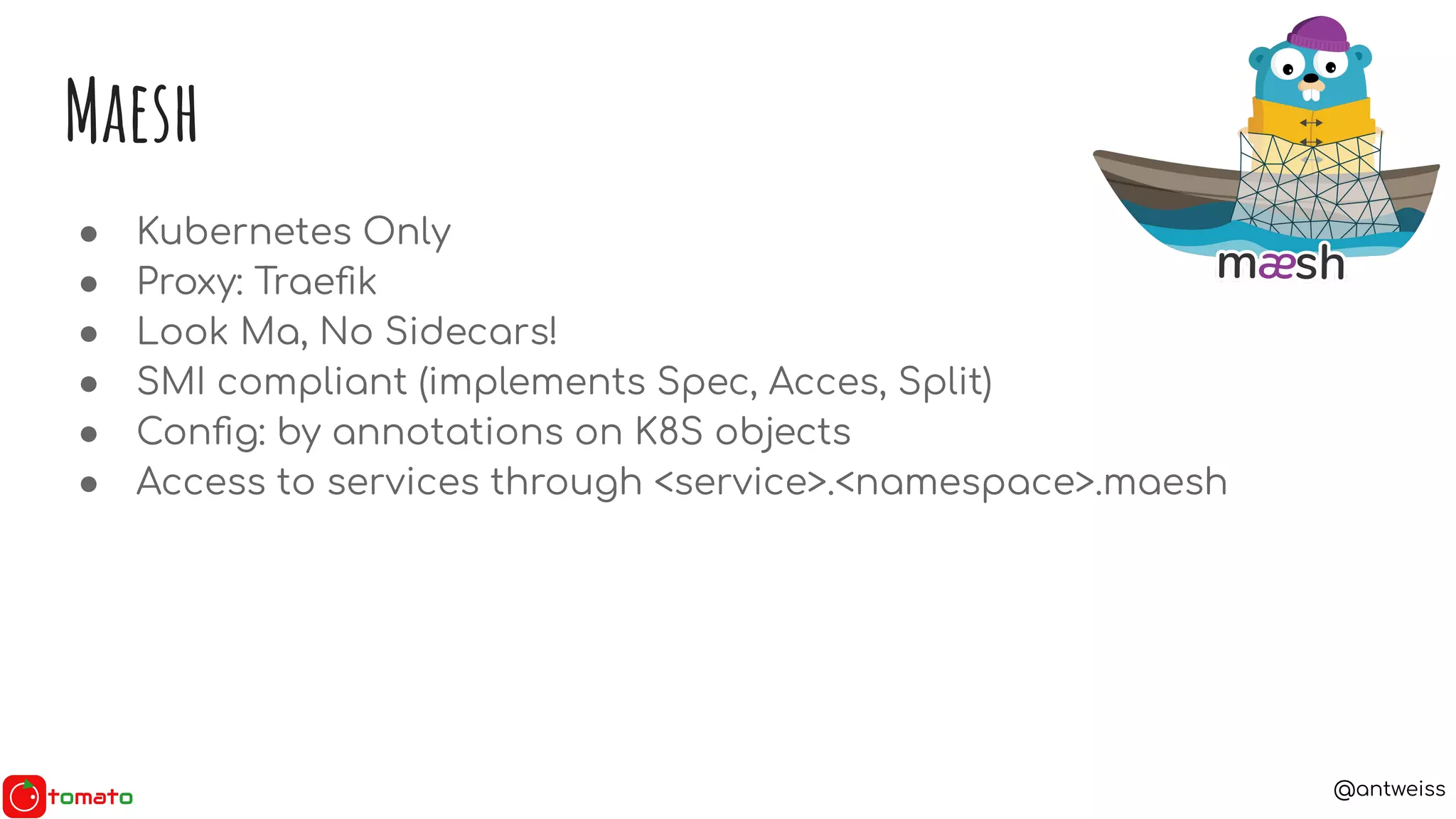 @antweiss
Maesh
● Kubernetes Only
● Proxy: Traeﬁk
● Look Ma, No Sidecars!
● SMI compliant (implements Spec, Acces, Split)
● Conﬁg: by annotations on K8S objects
● Access to services through <service>.<namespace>.maesh
 