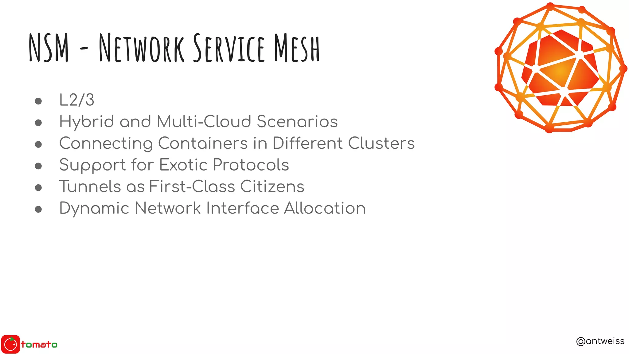 @antweiss
NSM - Network Service Mesh
● L2/3
● Hybrid and Multi-Cloud Scenarios
● Connecting Containers in Different Clusters
● Support for Exotic Protocols
● Tunnels as First-Class Citizens
● Dynamic Network Interface Allocation
 