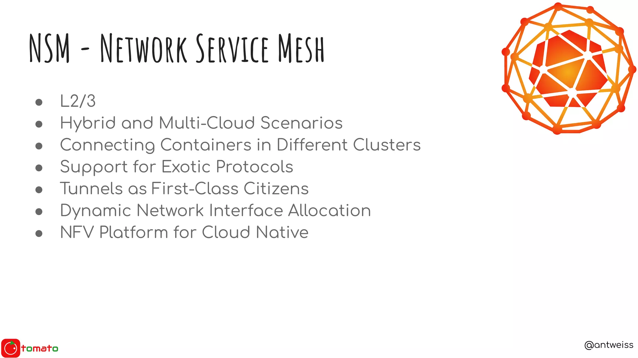@antweiss
NSM - Network Service Mesh
● L2/3
● Hybrid and Multi-Cloud Scenarios
● Connecting Containers in Different Clusters
● Support for Exotic Protocols
● Tunnels as First-Class Citizens
● Dynamic Network Interface Allocation
● NFV Platform for Cloud Native
 