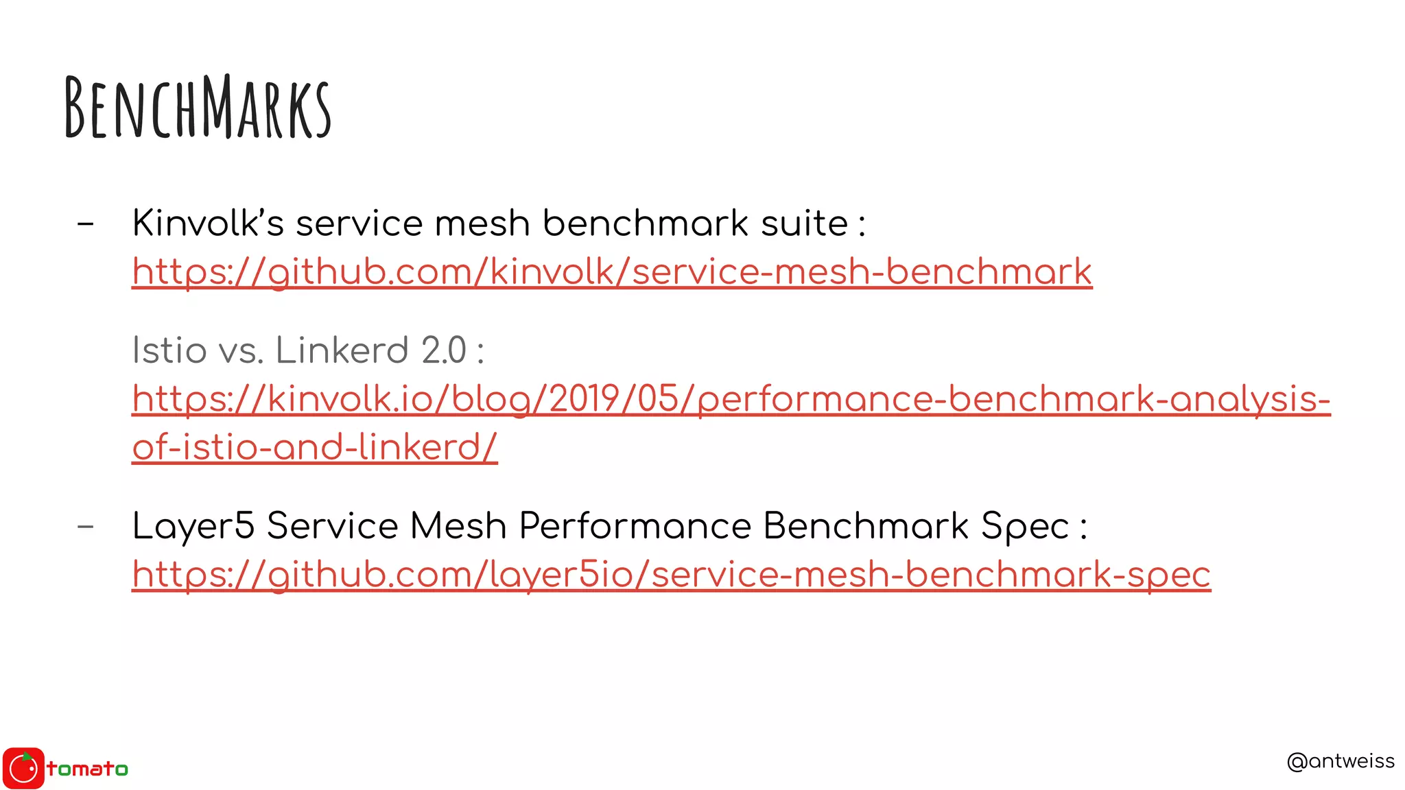 @antweiss
BenchMarks
- Kinvolk’s service mesh benchmark suite :
https://github.com/kinvolk/service-mesh-benchmark
Istio vs. Linkerd 2.0 :
https://kinvolk.io/blog/2019/05/performance-benchmark-analysis-
of-istio-and-linkerd/
- Layer5 Service Mesh Performance Benchmark Spec :
https://github.com/layer5io/service-mesh-benchmark-spec
 