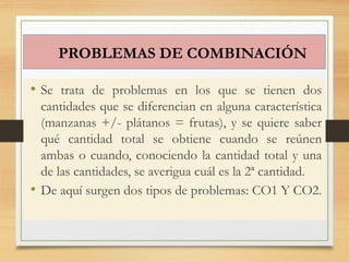 PROBLEMAS DE COMBINACIÓN
• Se trata de problemas en los que se tienen dos
cantidades que se diferencian en alguna característica
(manzanas +/- plátanos = frutas), y se quiere saber
qué cantidad total se obtiene cuando se reúnen
ambas o cuando, conociendo la cantidad total y una
de las cantidades, se averigua cuál es la 2ª cantidad.
• De aquí surgen dos tipos de problemas: CO1 Y CO2.
 
