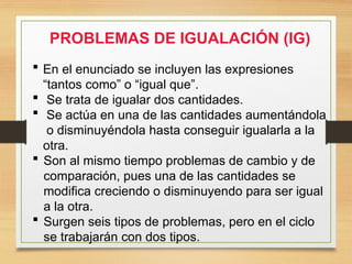 PROBLEMAS DE IGUALACIÓN (IG)
 En el enunciado se incluyen las expresiones
“tantos como” o “igual que”.
 Se trata de igualar dos cantidades.
 Se actúa en una de las cantidades aumentándola
o disminuyéndola hasta conseguir igualarla a la
otra.
 Son al mismo tiempo problemas de cambio y de
comparación, pues una de las cantidades se
modifica creciendo o disminuyendo para ser igual
a la otra.
 Surgen seis tipos de problemas, pero en el ciclo
se trabajarán con dos tipos.
 