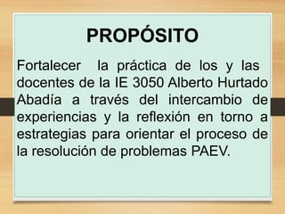 PROPÓSITO
Fortalecer la práctica de los y las
docentes de la IE 3050 Alberto Hurtado
Abadía a través del intercambio de
experiencias y la reflexión en torno a
estrategias para orientar el proceso de
la resolución de problemas PAEV.
 