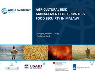 AGRICULTURAL RISK
MANAGEMENT FOR GROWTH &
FOOD SECUIRTY IN MALAWI
Lilongwe, October 1, 2015
The World Bank
 
