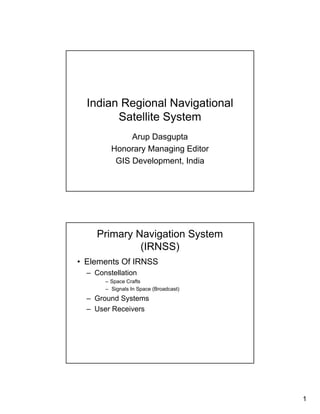 Indian Regional Navigational
        Satellite System
              Arup Dasgupta
         Honorary Managing Editor
          GIS Development, India




     Primary Navigation System
              (IRNSS)
• Elements Of IRNSS
  – Constellation
       – Space Crafts
       – Signals In Space (Broadcast)
  – Ground Systems
  – User Receivers




                                        1
 