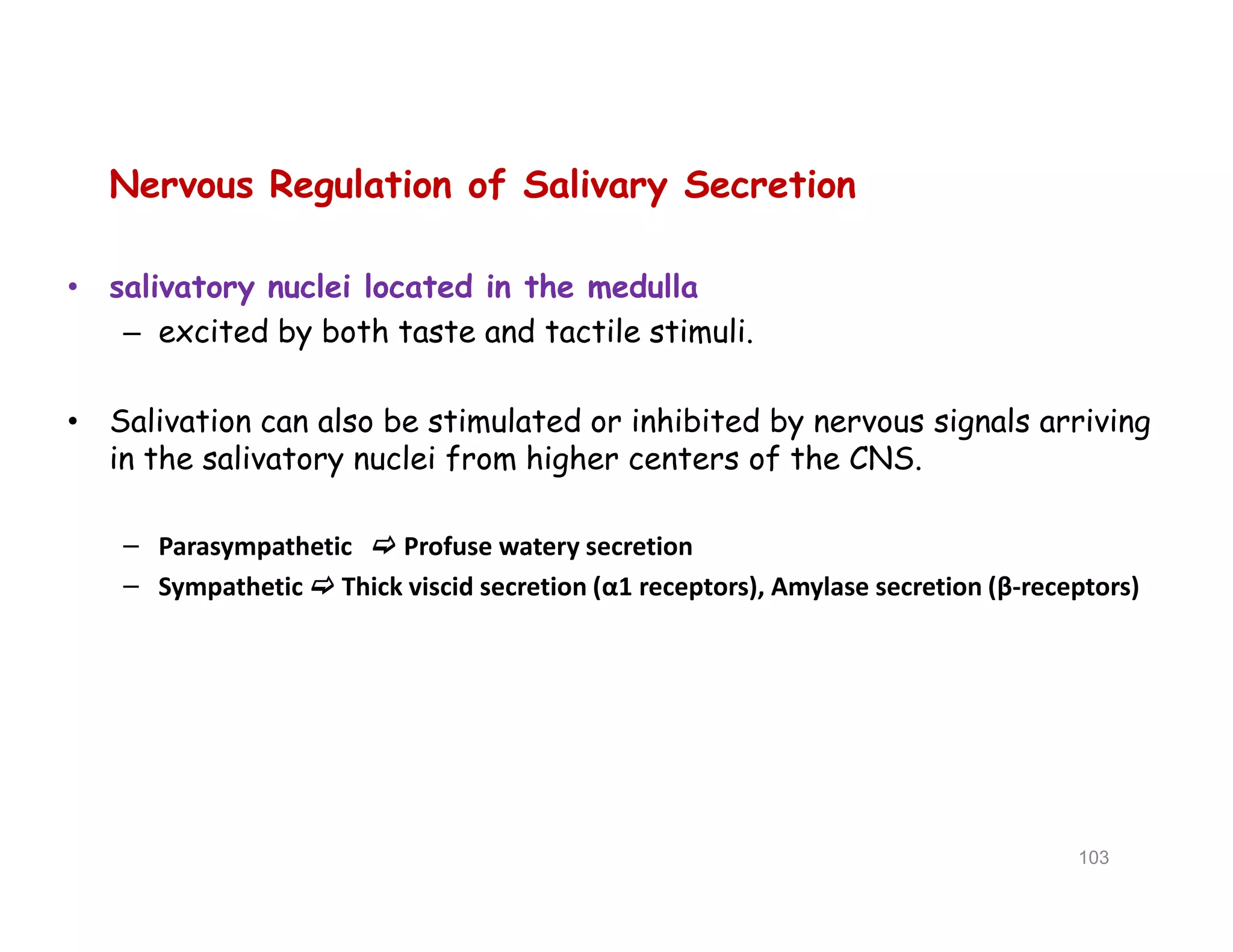 Nervous Regulation of Salivary Secretion
• salivatory nuclei located in the medulla
– excited by both taste and tactile stimuli.
• Salivation can also be stimulated or inhibited by nervous signals arriving
in the salivatory nuclei from higher centers of the CNS.
– Parasympathetic  Profuse watery secretion
– Sympathetic  Thick viscid secretion (α1 receptors), Amylase secretion (β-receptors)
Nervous Regulation of Salivary Secretion
• salivatory nuclei located in the medulla
– excited by both taste and tactile stimuli.
• Salivation can also be stimulated or inhibited by nervous signals arriving
in the salivatory nuclei from higher centers of the CNS.
– Parasympathetic  Profuse watery secretion
– Sympathetic  Thick viscid secretion (α1 receptors), Amylase secretion (β-receptors)
103
 