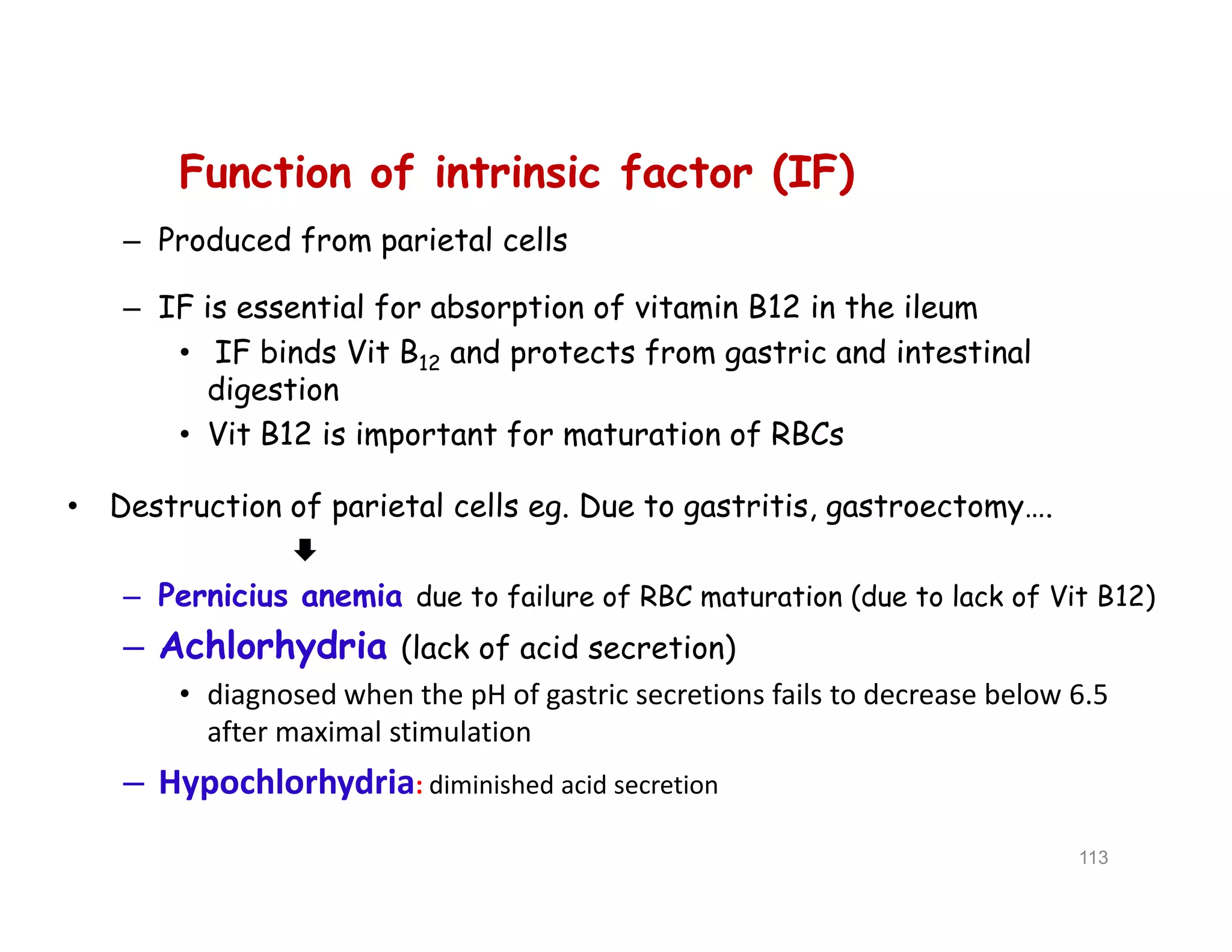 Function of intrinsic factor (IF)
– Produced from parietal cells
– IF is essential for absorption of vitamin B12 in the ileum
• IF binds Vit B12 and protects from gastric and intestinal
digestion
• Vit B12 is important for maturation of RBCs
• Destruction of parietal cells eg. Due to gastritis, gastroectomy….

– Pernicius anemia due to failure of RBC maturation (due to lack of Vit B12)
– Achlorhydria (lack of acid secretion)
• diagnosed when the pH of gastric secretions fails to decrease below 6.5
after maximal stimulation
– Hypochlorhydria: diminished acid secretion
Function of intrinsic factor (IF)
– Produced from parietal cells
– IF is essential for absorption of vitamin B12 in the ileum
• IF binds Vit B12 and protects from gastric and intestinal
digestion
• Vit B12 is important for maturation of RBCs
• Destruction of parietal cells eg. Due to gastritis, gastroectomy….

– Pernicius anemia due to failure of RBC maturation (due to lack of Vit B12)
– Achlorhydria (lack of acid secretion)
• diagnosed when the pH of gastric secretions fails to decrease below 6.5
after maximal stimulation
– Hypochlorhydria: diminished acid secretion
113
 