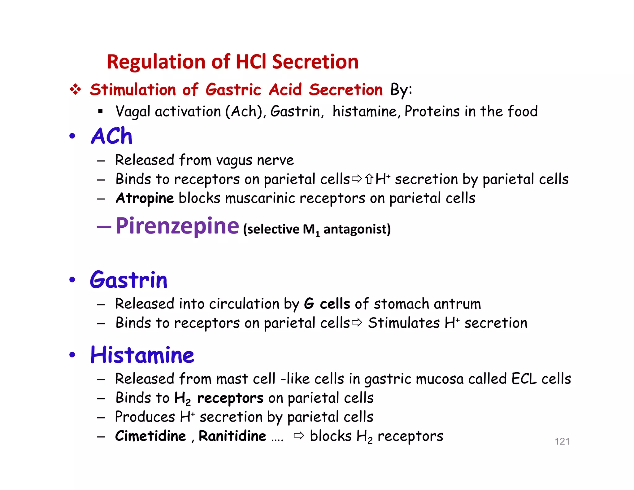 Regulation of HCl Secretion
 Stimulation of Gastric Acid Secretion By:
 Vagal activation (Ach), Gastrin, histamine, Proteins in the food
• ACh
– Released from vagus nerve
– Binds to receptors on parietal cellsH+ secretion by parietal cells
– Atropine blocks muscarinic receptors on parietal cells
–Pirenzepine(selective M1 antagonist)
• Gastrin
– Released into circulation by G cells of stomach antrum
– Binds to receptors on parietal cells Stimulates H+ secretion
• Histamine
– Released from mast cell -like cells in gastric mucosa called ECL cells
– Binds to H2 receptors on parietal cells
– Produces H+ secretion by parietal cells
– Cimetidine , Ranitidine ….  blocks H2 receptors
 Stimulation of Gastric Acid Secretion By:
 Vagal activation (Ach), Gastrin, histamine, Proteins in the food
• ACh
– Released from vagus nerve
– Binds to receptors on parietal cellsH+ secretion by parietal cells
– Atropine blocks muscarinic receptors on parietal cells
–Pirenzepine(selective M1 antagonist)
• Gastrin
– Released into circulation by G cells of stomach antrum
– Binds to receptors on parietal cells Stimulates H+ secretion
• Histamine
– Released from mast cell -like cells in gastric mucosa called ECL cells
– Binds to H2 receptors on parietal cells
– Produces H+ secretion by parietal cells
– Cimetidine , Ranitidine ….  blocks H2 receptors 121
 