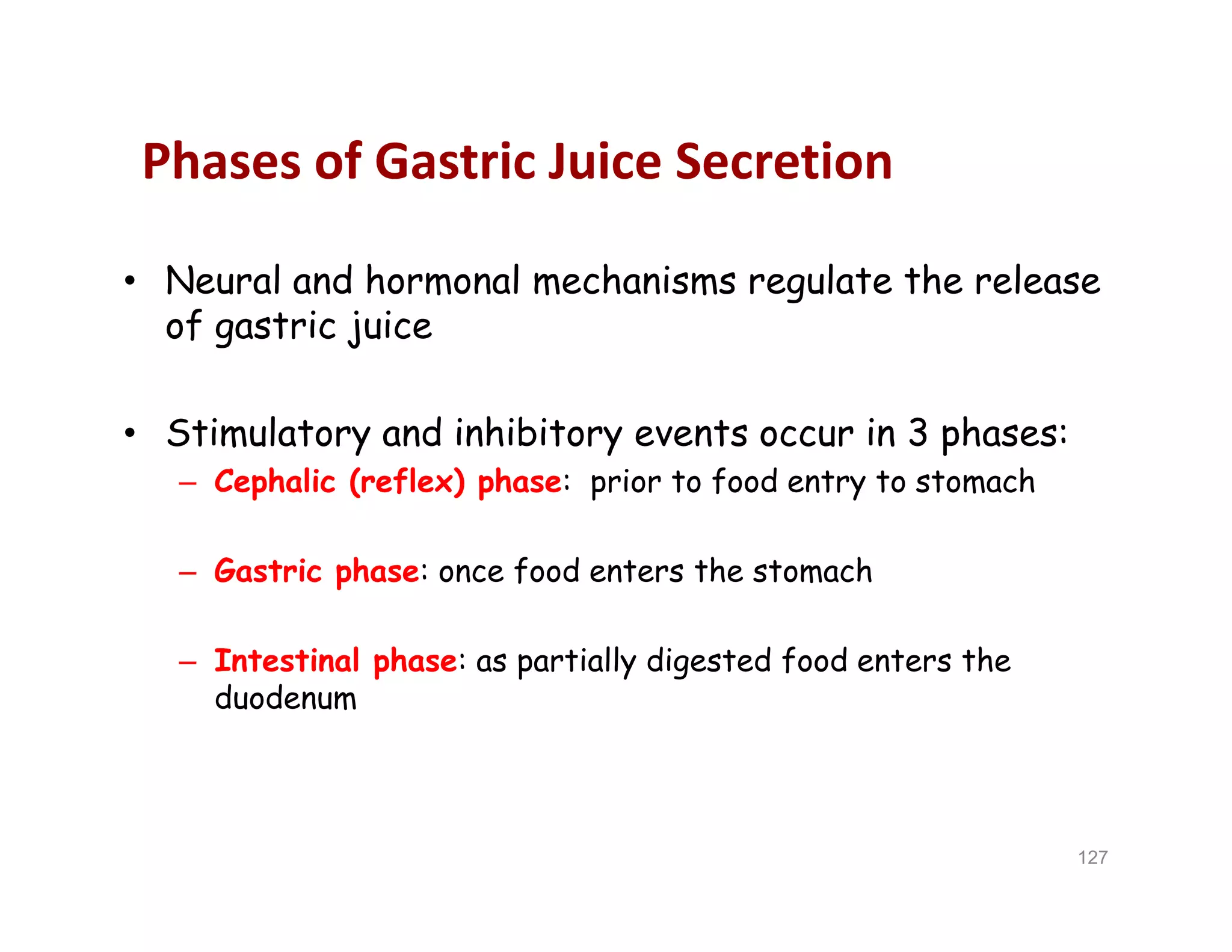 Phases of Gastric Juice Secretion
• Neural and hormonal mechanisms regulate the release
of gastric juice
• Stimulatory and inhibitory events occur in 3 phases:
– Cephalic (reflex) phase: prior to food entry to stomach
– Gastric phase: once food enters the stomach
– Intestinal phase: as partially digested food enters the
duodenum
• Neural and hormonal mechanisms regulate the release
of gastric juice
• Stimulatory and inhibitory events occur in 3 phases:
– Cephalic (reflex) phase: prior to food entry to stomach
– Gastric phase: once food enters the stomach
– Intestinal phase: as partially digested food enters the
duodenum
127
 