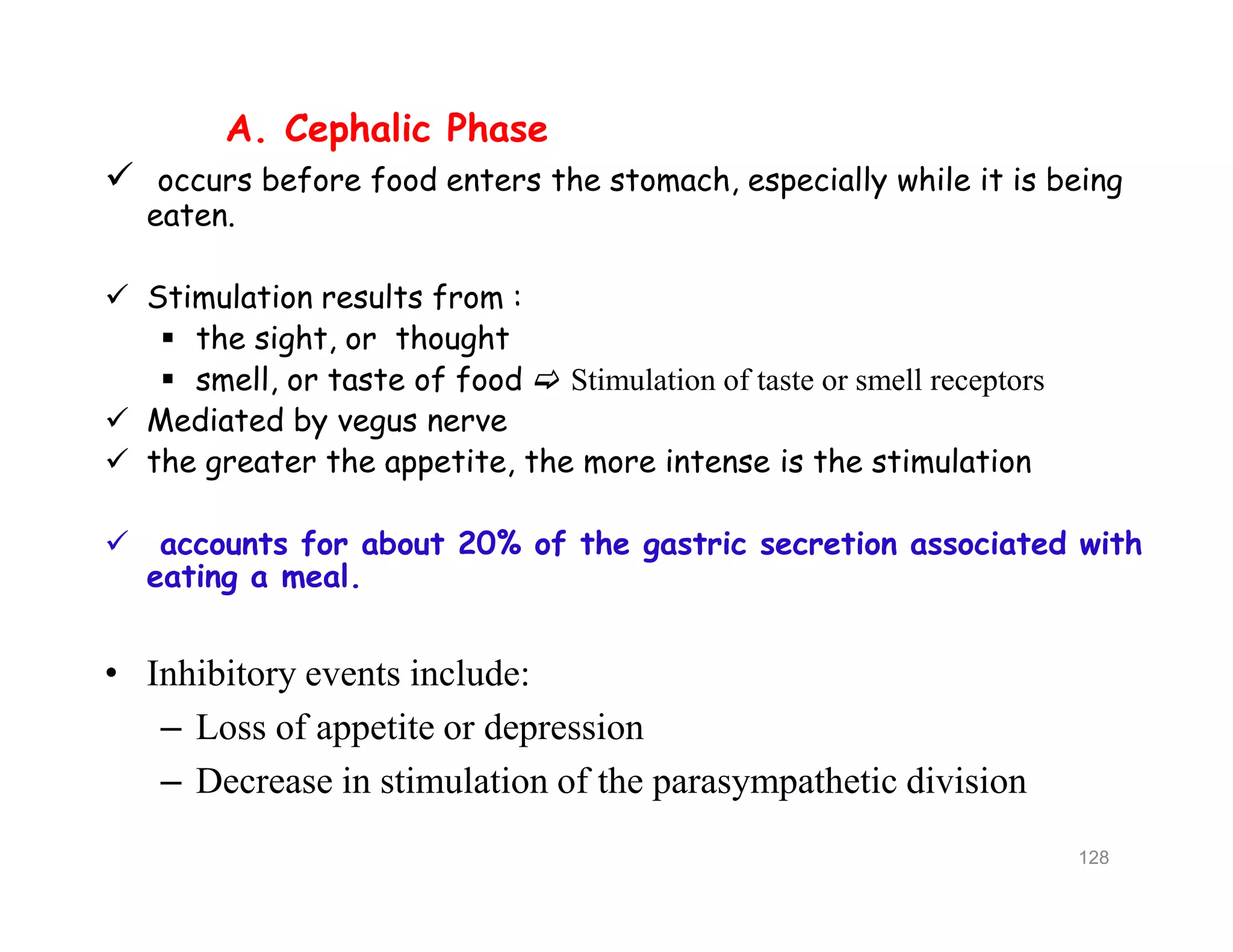 A. Cephalic Phase
 occurs before food enters the stomach, especially while it is being
eaten.
 Stimulation results from :
 the sight, or thought
 smell, or taste of food  Stimulation of taste or smell receptors
 Mediated by vegus nerve
 the greater the appetite, the more intense is the stimulation
 accounts for about 20% of the gastric secretion associated with
eating a meal.
• Inhibitory events include:
– Loss of appetite or depression
– Decrease in stimulation of the parasympathetic division
A. Cephalic Phase
 occurs before food enters the stomach, especially while it is being
eaten.
 Stimulation results from :
 the sight, or thought
 smell, or taste of food  Stimulation of taste or smell receptors
 Mediated by vegus nerve
 the greater the appetite, the more intense is the stimulation
 accounts for about 20% of the gastric secretion associated with
eating a meal.
• Inhibitory events include:
– Loss of appetite or depression
– Decrease in stimulation of the parasympathetic division
128
 