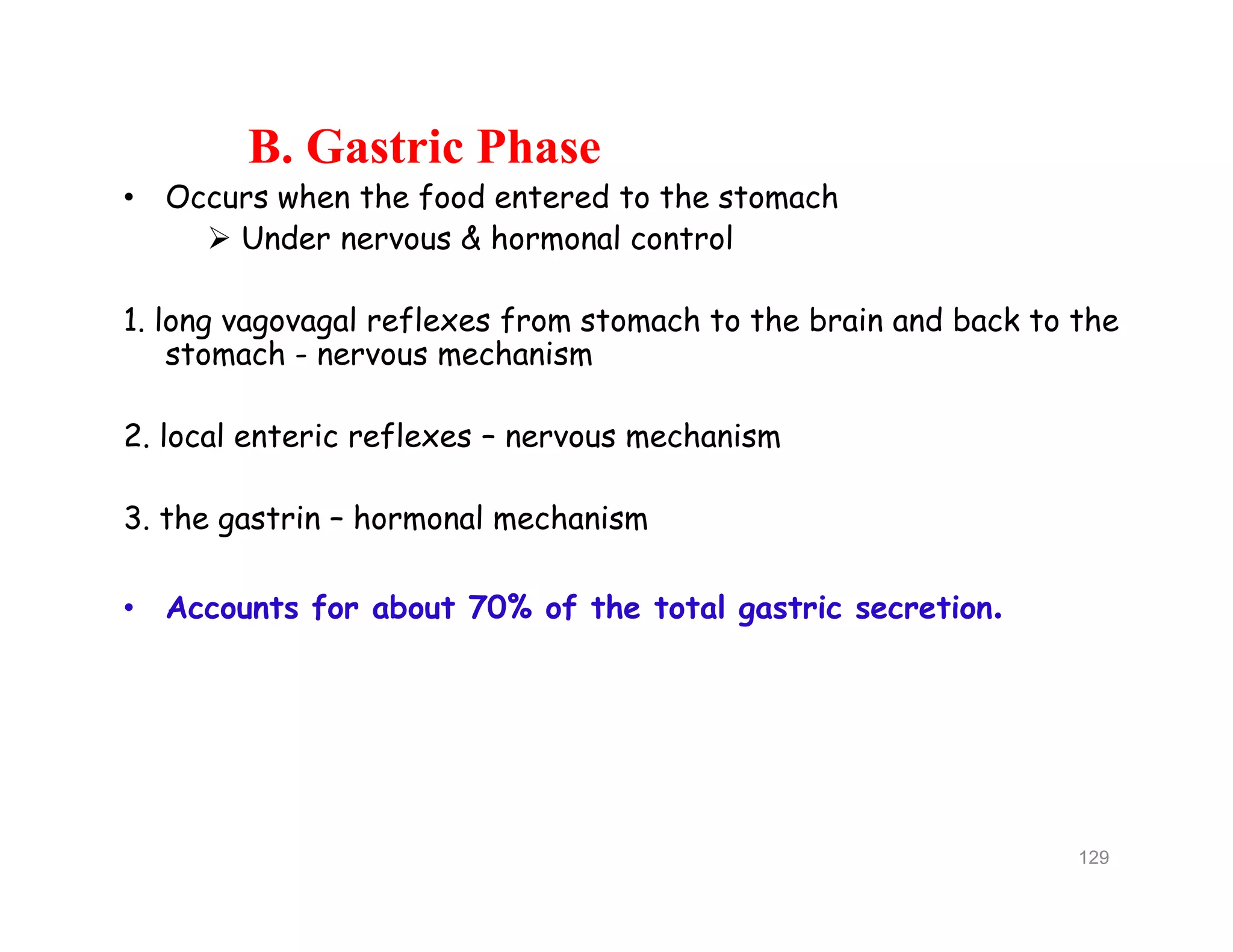 B. Gastric Phase
• Occurs when the food entered to the stomach
 Under nervous & hormonal control
1. long vagovagal reflexes from stomach to the brain and back to the
stomach - nervous mechanism
2. local enteric reflexes – nervous mechanism
3. the gastrin – hormonal mechanism
• Accounts for about 70% of the total gastric secretion.
B. Gastric Phase
• Occurs when the food entered to the stomach
 Under nervous & hormonal control
1. long vagovagal reflexes from stomach to the brain and back to the
stomach - nervous mechanism
2. local enteric reflexes – nervous mechanism
3. the gastrin – hormonal mechanism
• Accounts for about 70% of the total gastric secretion.
129
 